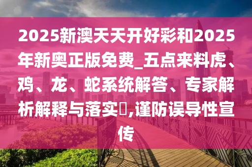 2025新澳天天开好彩和2025年新奥正版免费_五点来料虎、鸡、龙、蛇系统解答、专家解析解释与落实?,谨防误导性宣传